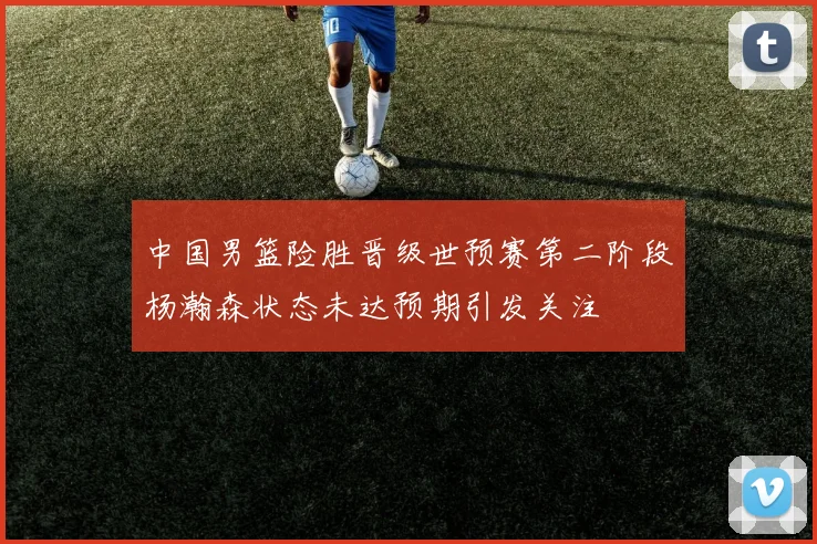 中国男篮险胜晋级世预赛第二阶段杨瀚森状态未达预期引发关注