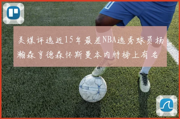 美媒评选近15年最差NBA选秀球员杨瀚森亨德森怀斯曼本内特榜上有名
