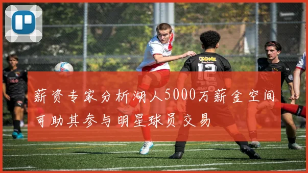 薪资专家分析湖人5000万薪金空间可助其参与明星球员交易