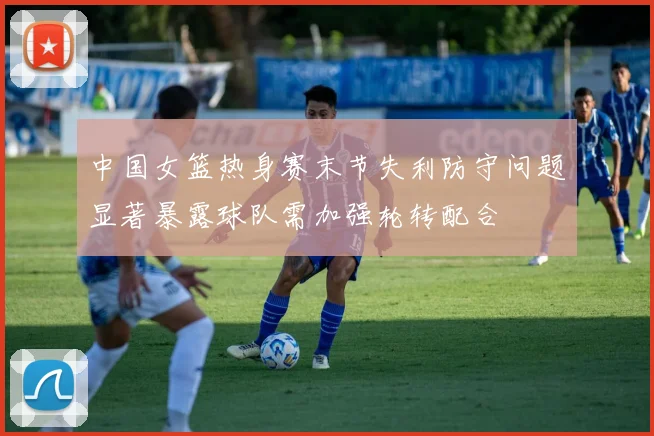中国女篮热身赛末节失利防守问题显著暴露球队需加强轮转配合