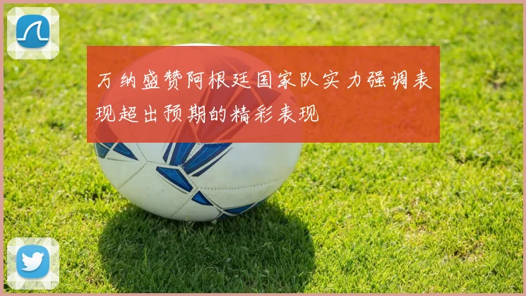 万纳盛赞阿根廷国家队实力强调表现超出预期的精彩表现