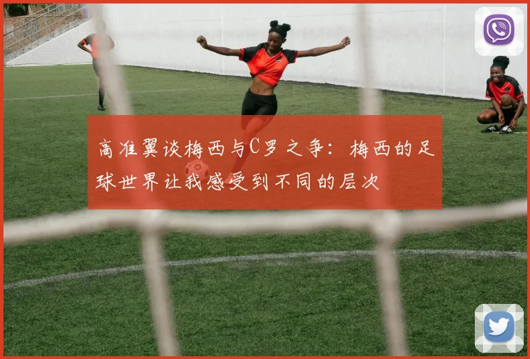 高准翼谈梅西与C罗之争：梅西的足球世界让我感受到不同的层次