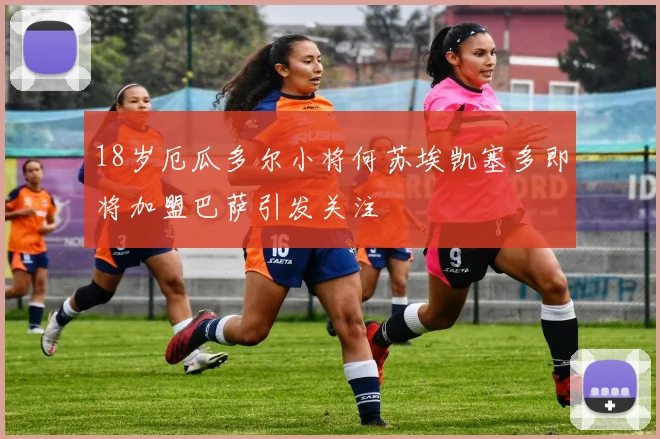 18岁厄瓜多尔小将何苏埃凯塞多即将加盟巴萨引发关注