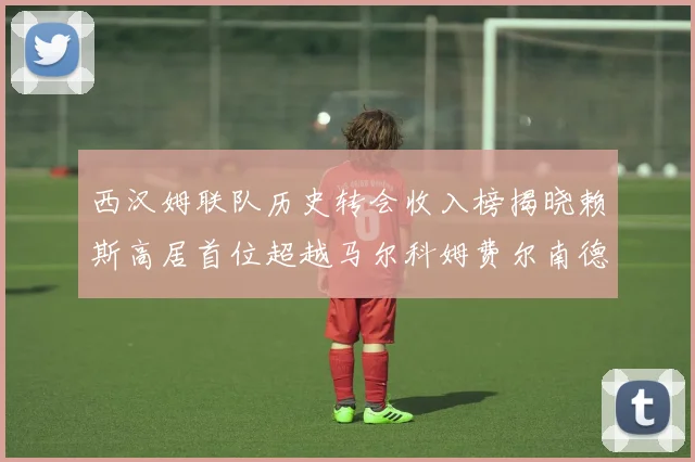 西汉姆联队历史转会收入榜揭晓赖斯高居首位超越马尔科姆费尔南德斯