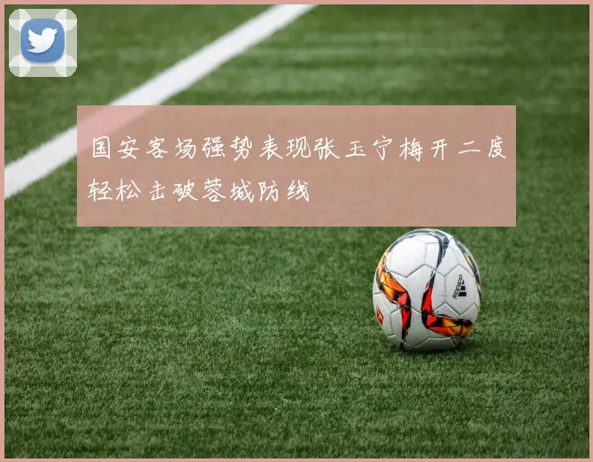 国安客场强势表现张玉宁梅开二度轻松击破蓉城防线