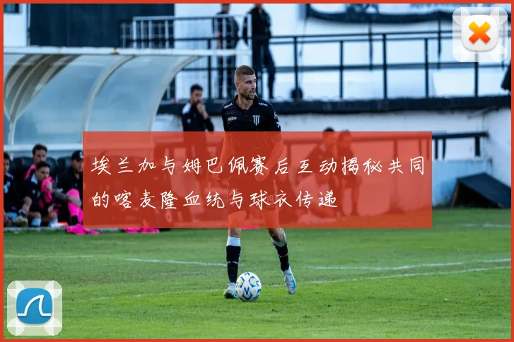 埃兰加与姆巴佩赛后互动揭秘共同的喀麦隆血统与球衣传递