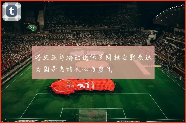 塔皮亚与梅西德保罗同框合影表达为国争光的决心与勇气