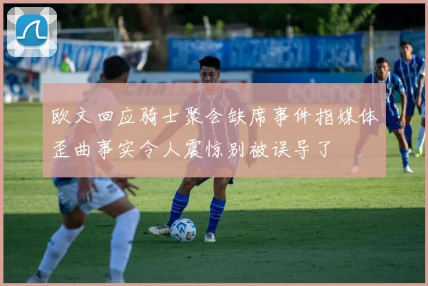 欧文回应骑士聚会缺席事件指媒体歪曲事实令人震惊别被误导了