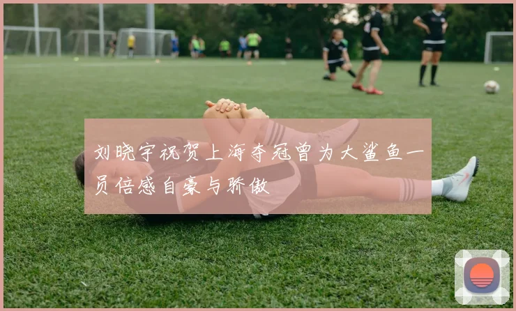 刘晓宇祝贺上海夺冠曾为大鲨鱼一员倍感自豪与骄傲