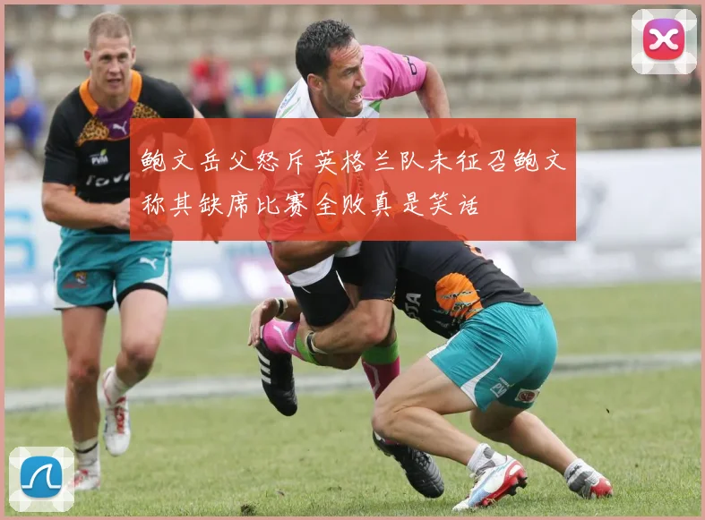 鲍文岳父怒斥英格兰队未征召鲍文称其缺席比赛全败真是笑话