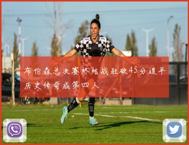 布伦森总决赛终结战狂砍45分追平历史传奇成第四人