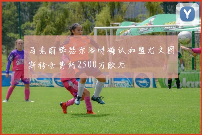 马竞前锋瑟尔洛特确认加盟尤文图斯转会费约2500万欧元